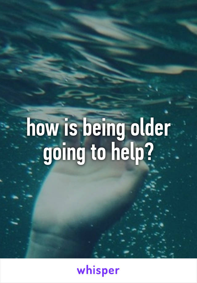 how is being older going to help?