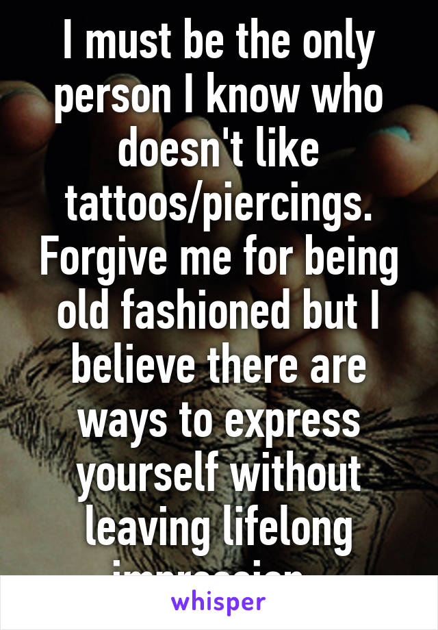 I must be the only person I know who doesn't like tattoos/piercings. Forgive me for being old fashioned but I believe there are ways to express yourself without leaving lifelong impression. 