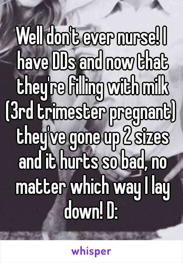 Well don't ever nurse! I have DDs and now that they're filling with milk (3rd trimester pregnant)  they've gone up 2 sizes and it hurts so bad, no matter which way I lay down! D: 