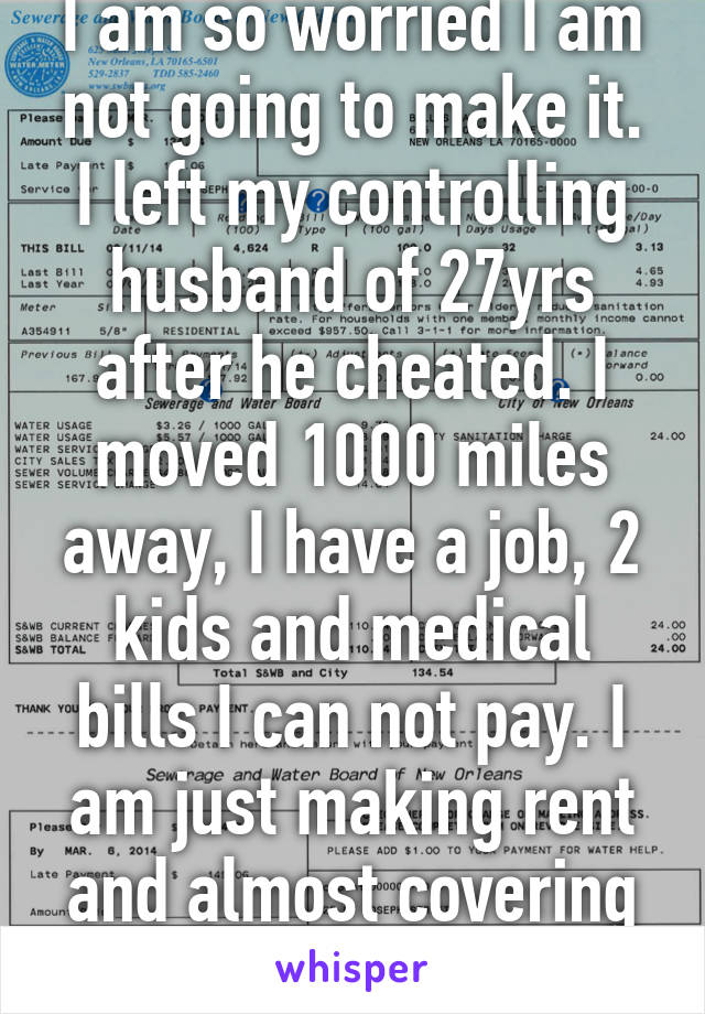 I am so worried I am not going to make it. I left my controlling husband of 27yrs after he cheated. I moved 1000 miles away, I have a job, 2 kids and medical bills I can not pay. I am just making rent and almost covering my utilities