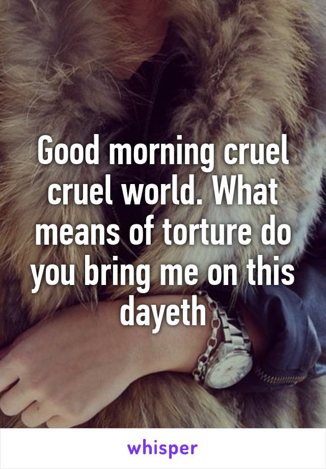 Good morning cruel cruel world. What means of torture do you bring me on this dayeth