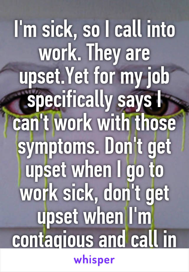 I'm sick, so I call into work. They are upset.Yet for my job specifically says I can't work with those symptoms. Don't get upset when I go to work sick, don't get upset when I'm contagious and call in