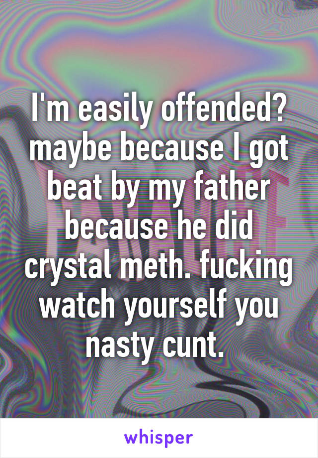 I'm easily offended? maybe because I got beat by my father because he did crystal meth. fucking watch yourself you nasty cunt. 