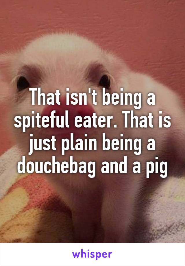 That isn't being a spiteful eater. That is just plain being a douchebag and a pig