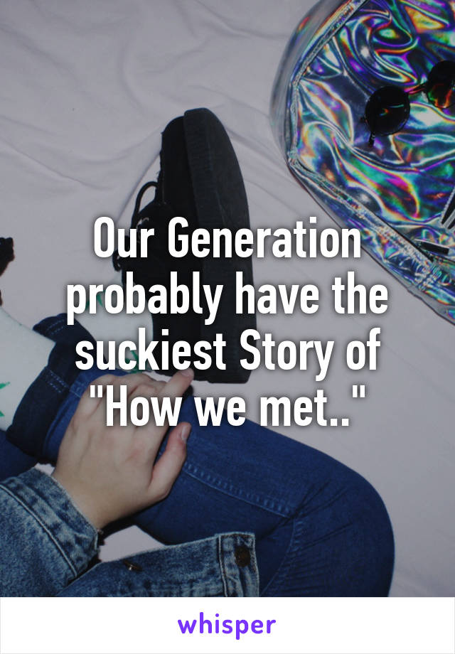 Our Generation probably have the suckiest Story of "How we met.."