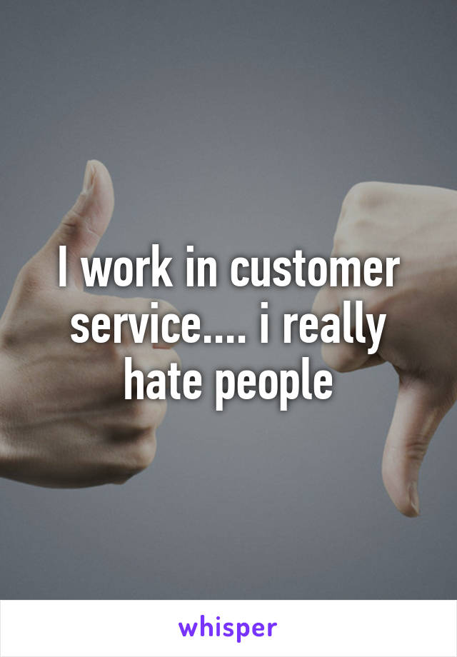 I work in customer service.... i really hate people