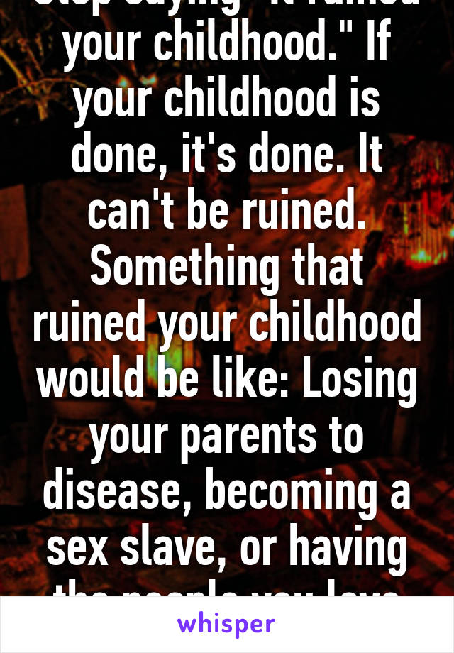 Stop saying "It ruined your childhood." If your childhood is done, it's done. It can't be ruined. Something that ruined your childhood would be like: Losing your parents to disease, becoming a sex slave, or having the people you love murdered. 