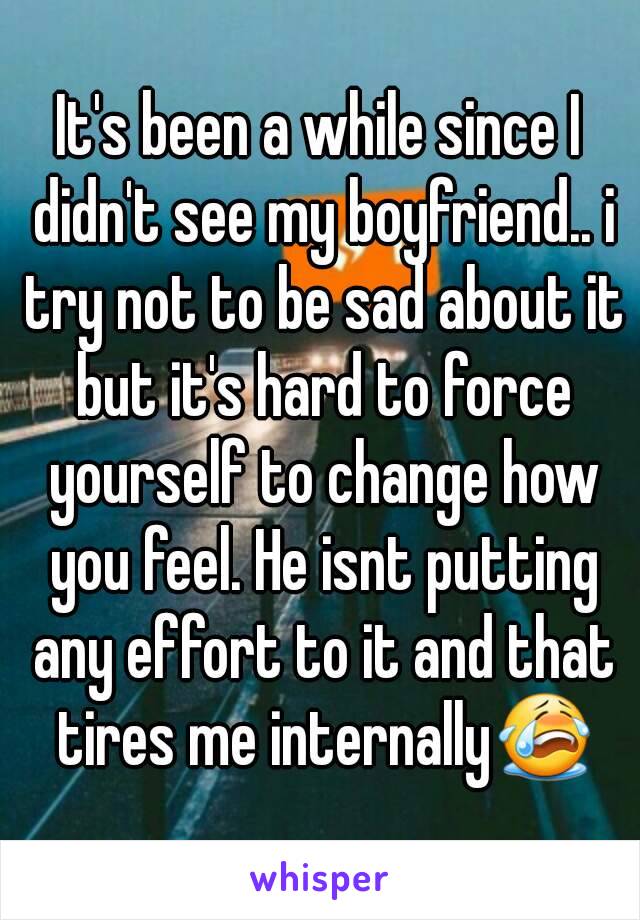 It's been a while since I didn't see my boyfriend.. i try not to be sad about it but it's hard to force yourself to change how you feel. He isnt putting any effort to it and that tires me internally😭