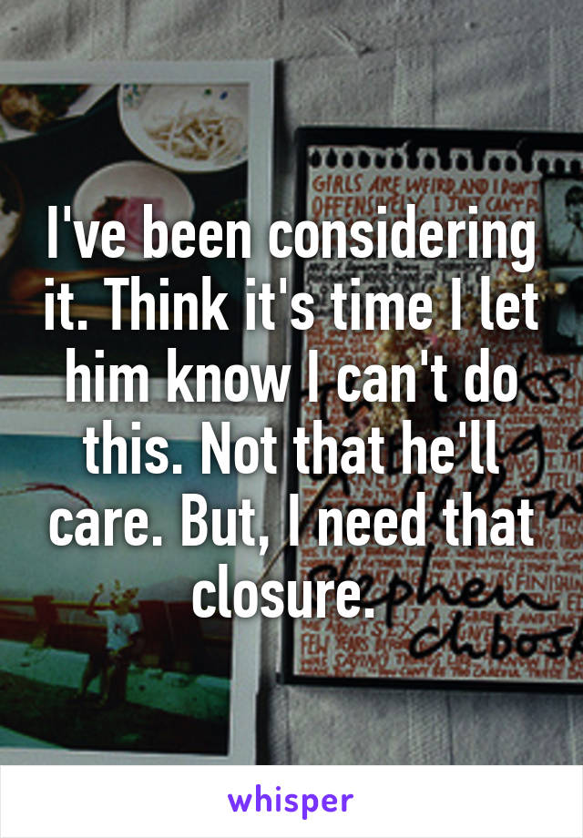 I've been considering it. Think it's time I let him know I can't do this. Not that he'll care. But, I need that closure. 