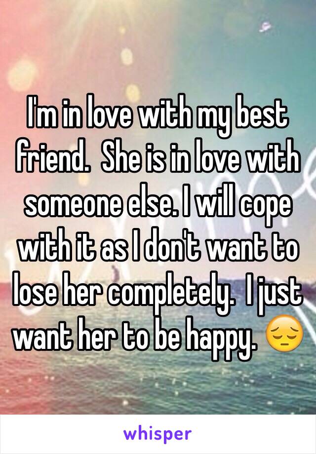 I'm in love with my best friend.  She is in love with someone else. I will cope with it as I don't want to lose her completely.  I just want her to be happy. 😔