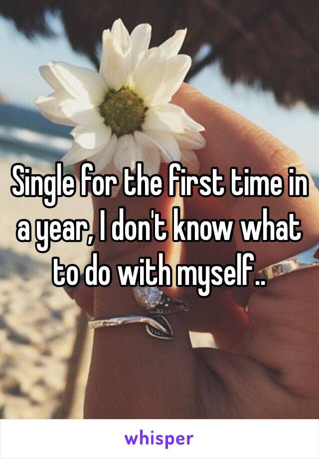 Single for the first time in a year, I don't know what to do with myself.. 