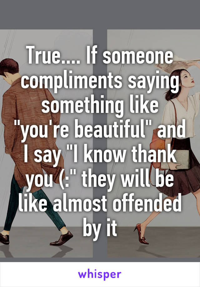 True.... If someone compliments saying something like "you're beautiful" and I say "I know thank you (:" they will be like almost offended by it