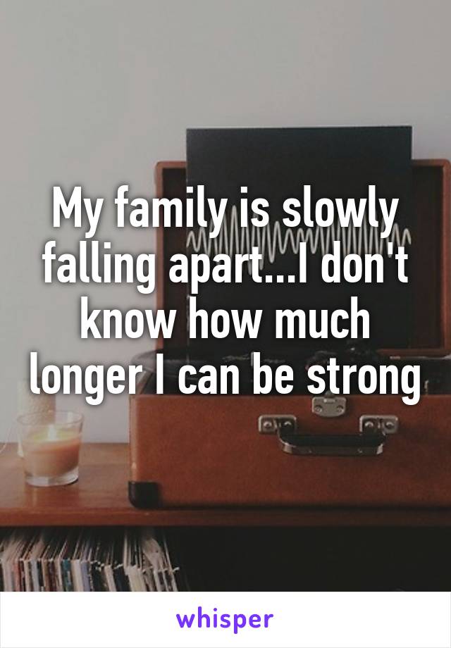 My family is slowly falling apart...I don't know how much longer I can be strong 