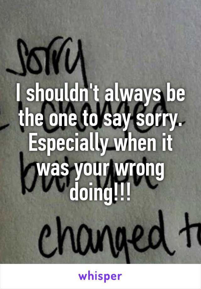 I shouldn't always be the one to say sorry. Especially when it was your wrong doing!!!