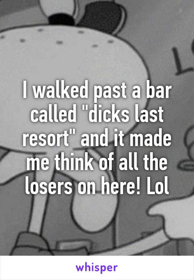 I walked past a bar called "dicks last resort" and it made me think of all the losers on here! Lol