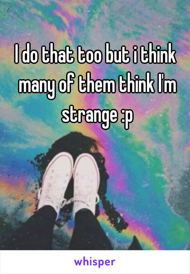 I do that too but i think many of them think I'm strange :p