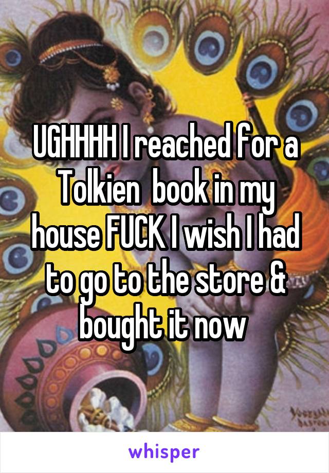 UGHHHH I reached for a Tolkien  book in my house FUCK I wish I had to go to the store & bought it now 