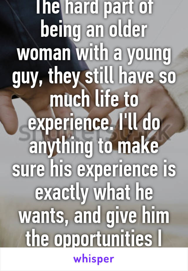 The hard part of being an older woman with a young guy, they still have so much life to experience. I'll do anything to make sure his experience is exactly what he wants, and give him the opportunities I never had. 