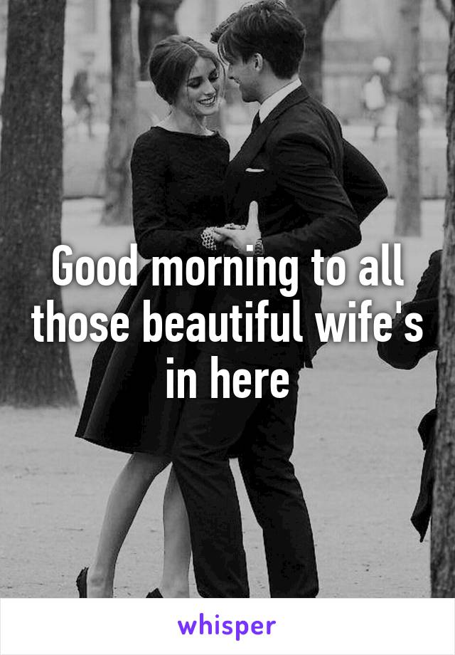 Good morning to all those beautiful wife's in here