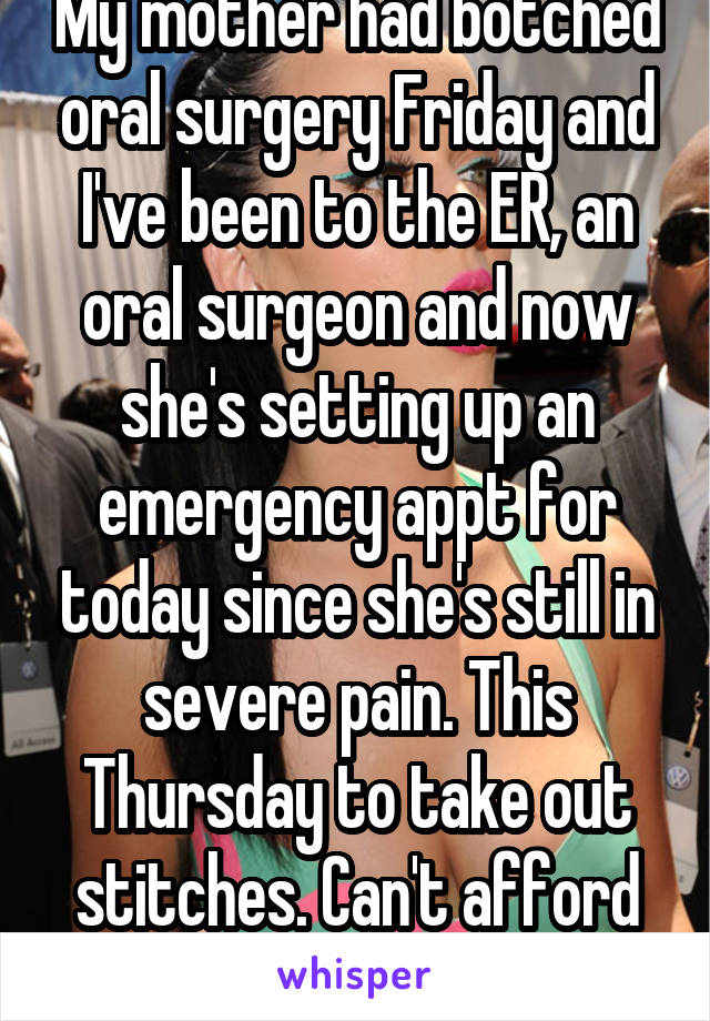 My mother had botched oral surgery Friday and I've been to the ER, an oral surgeon and now she's setting up an emergency appt for today since she's still in severe pain. This Thursday to take out stitches. Can't afford to keep missing work.