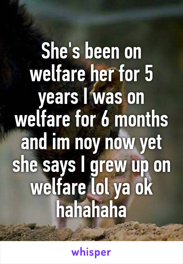 She's been on welfare her for 5 years I was on welfare for 6 months and im noy now yet she says I grew up on welfare lol ya ok hahahaha