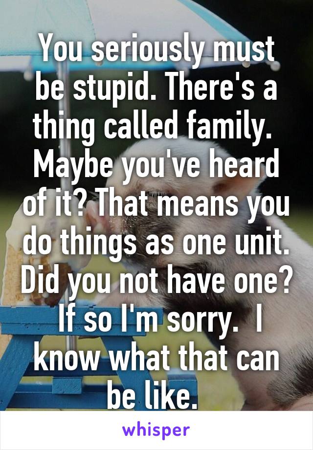 You seriously must be stupid. There's a thing called family.  Maybe you've heard of it? That means you do things as one unit. Did you not have one?  If so I'm sorry.  I know what that can be like. 