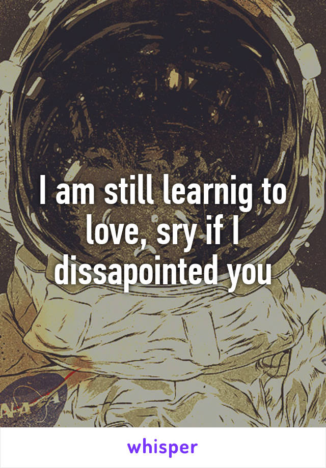 I am still learnig to love, sry if I dissapointed you