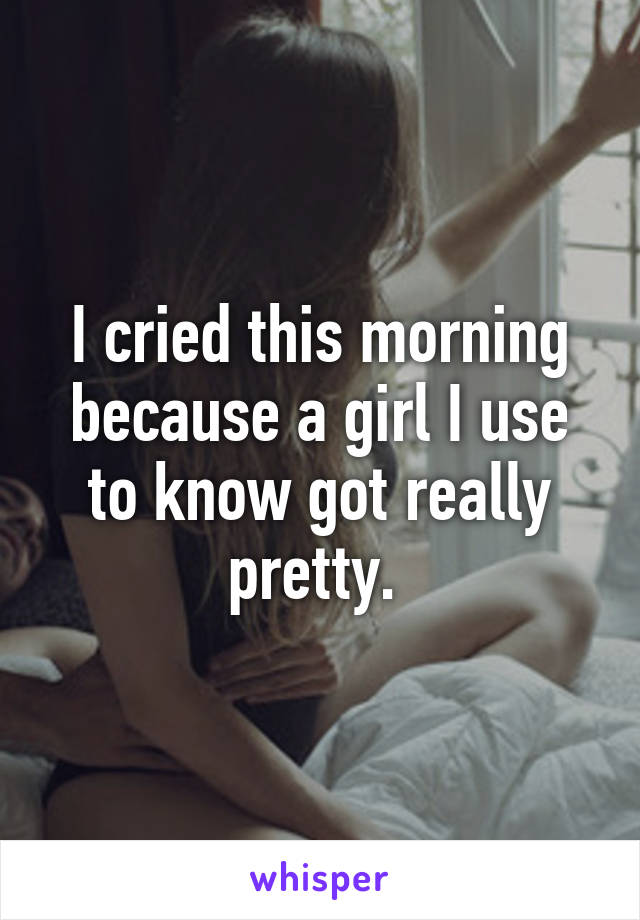 I cried this morning because a girl I use to know got really pretty. 