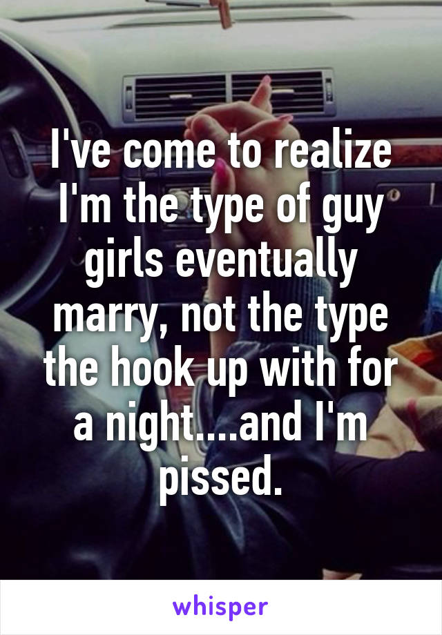 I've come to realize I'm the type of guy girls eventually marry, not the type the hook up with for a night....and I'm pissed.