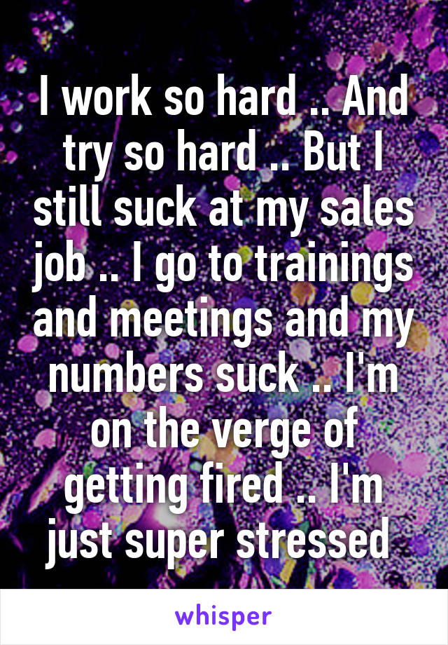 I work so hard .. And try so hard .. But I still suck at my sales job .. I go to trainings and meetings and my numbers suck .. I'm on the verge of getting fired .. I'm just super stressed 