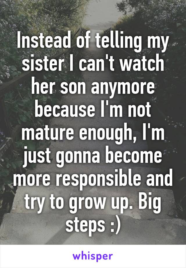 Instead of telling my sister I can't watch her son anymore because I'm not mature enough, I'm just gonna become more responsible and try to grow up. Big steps :)