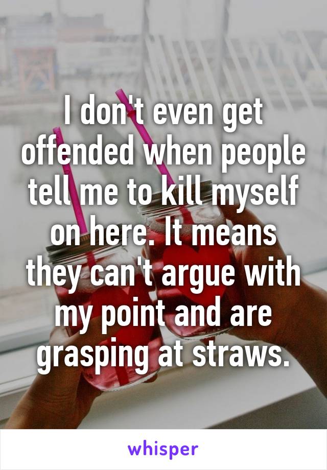 I don't even get offended when people tell me to kill myself on here. It means they can't argue with my point and are grasping at straws.