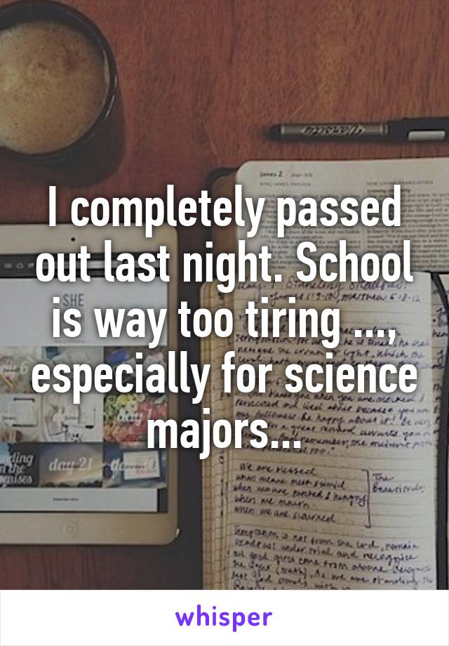 I completely passed out last night. School is way too tiring ..., especially for science majors...