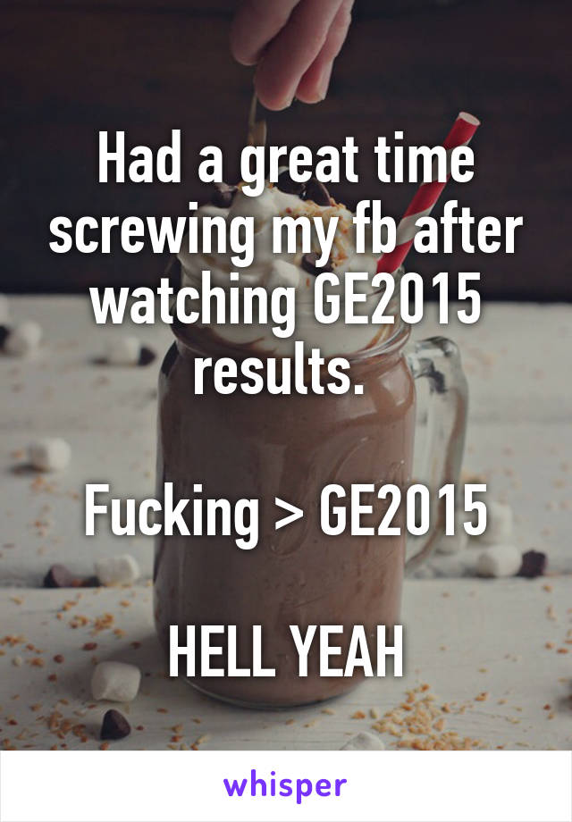 Had a great time screwing my fb after watching GE2015 results. 

Fucking > GE2015

HELL YEAH