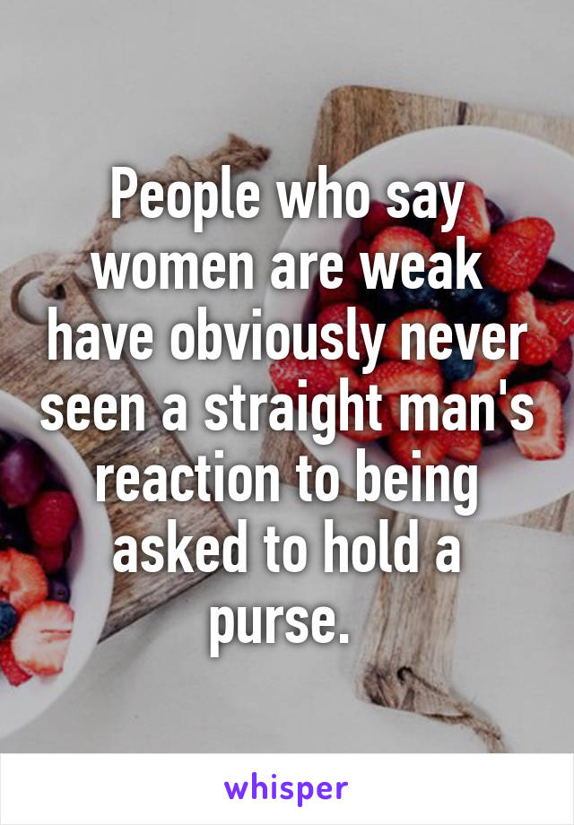 People who say women are weak have obviously never seen a straight man's reaction to being asked to hold a purse. 