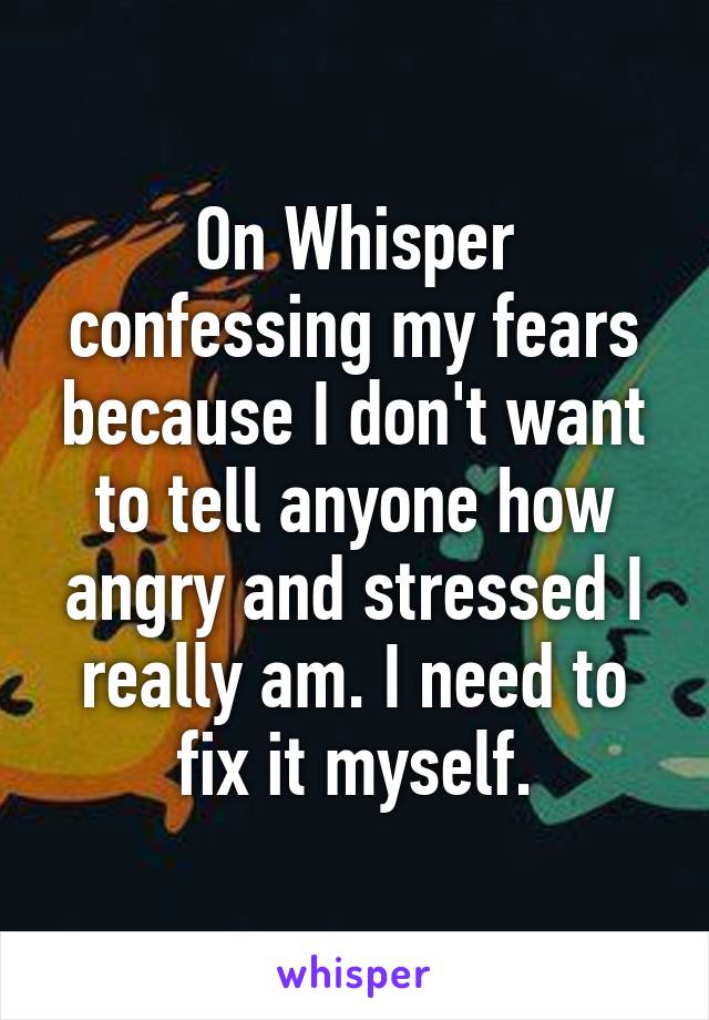 On Whisper confessing my fears because I don't want to tell anyone how angry and stressed I really am. I need to fix it myself.