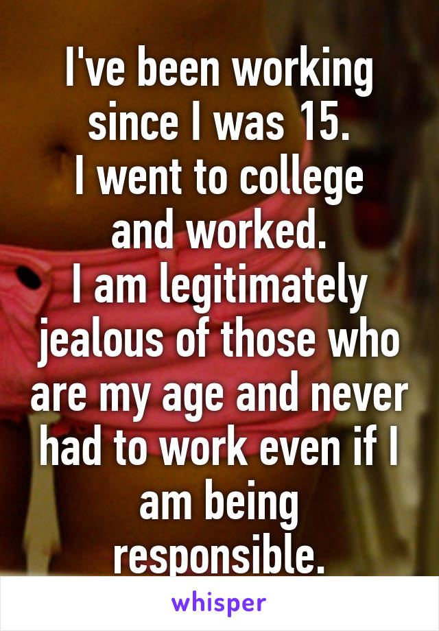 I've been working since I was 15.
I went to college and worked.
I am legitimately jealous of those who are my age and never had to work even if I am being responsible.