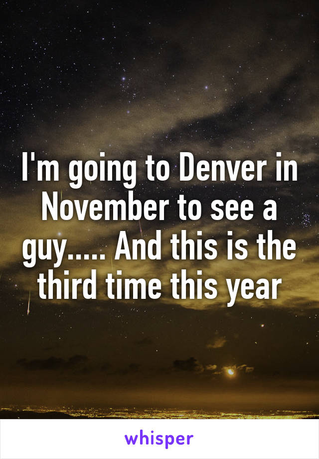 I'm going to Denver in November to see a guy..... And this is the third time this year