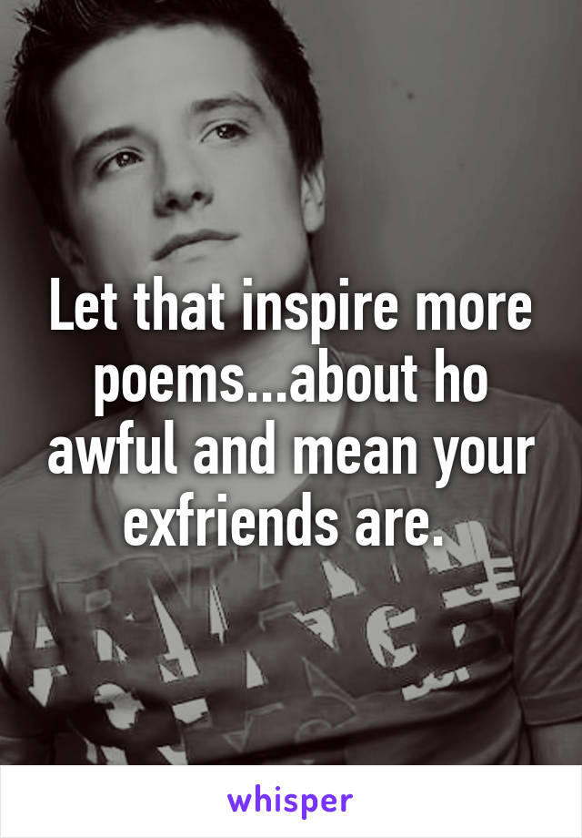 Let that inspire more poems...about ho awful and mean your exfriends are. 