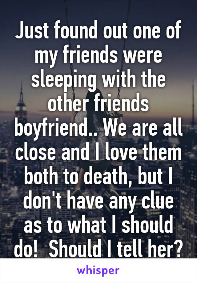 Just found out one of my friends were sleeping with the other friends boyfriend.. We are all close and I love them both to death, but I don't have any clue as to what I should do!  Should I tell her?