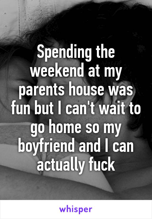 Spending the weekend at my parents house was fun but I can't wait to go home so my boyfriend and I can actually fuck