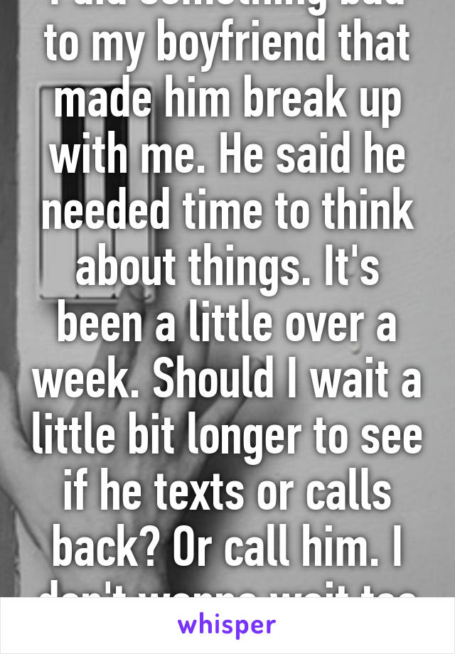 I did something bad to my boyfriend that made him break up with me. He said he needed time to think about things. It's been a little over a week. Should I wait a little bit longer to see if he texts or calls back? Or call him. I don't wanna wait too long...