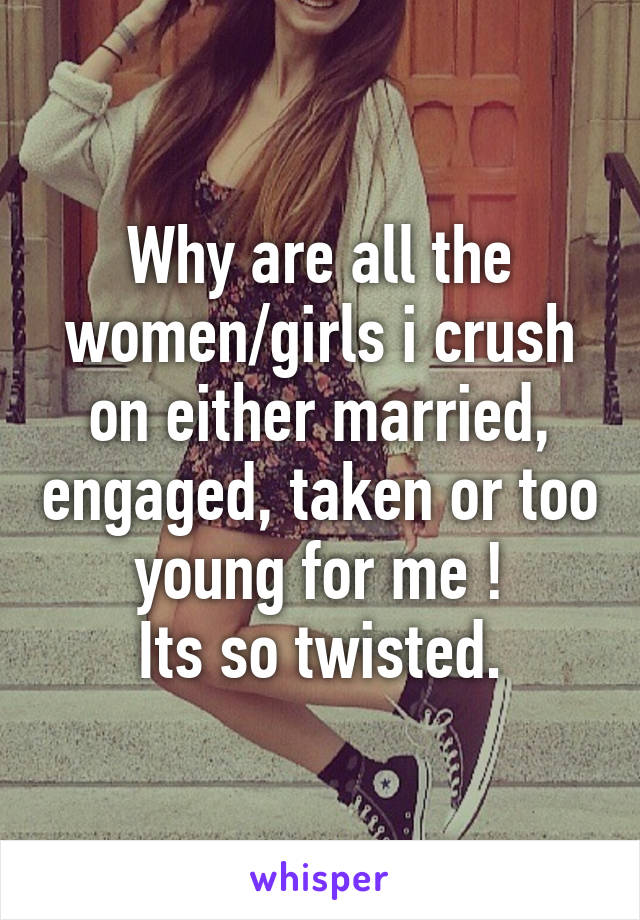 Why are all the women/girls i crush on either married, engaged, taken or too young for me !
Its so twisted.