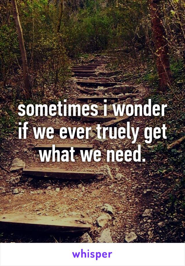 sometimes i wonder if we ever truely get what we need.