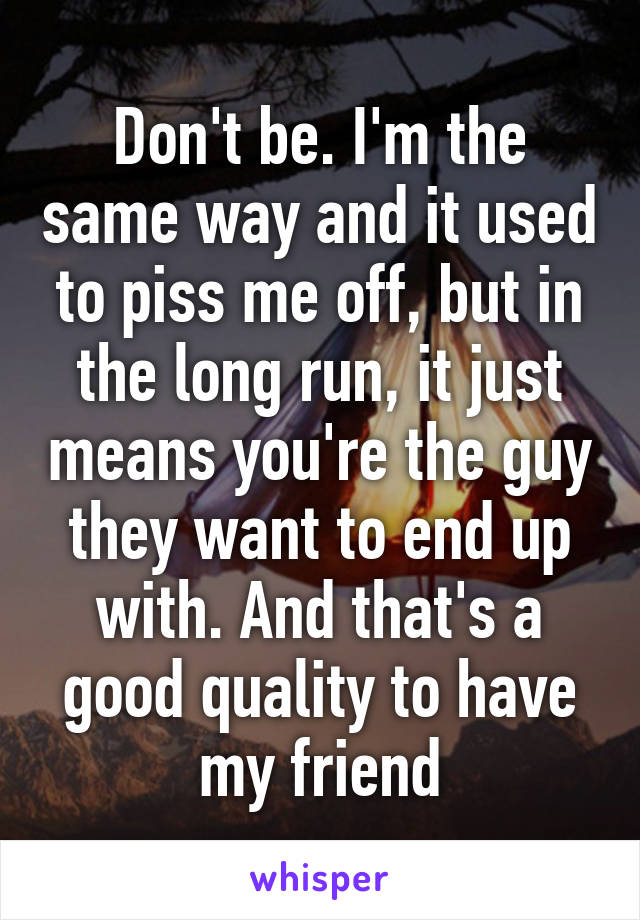 Don't be. I'm the same way and it used to piss me off, but in the long run, it just means you're the guy they want to end up with. And that's a good quality to have my friend