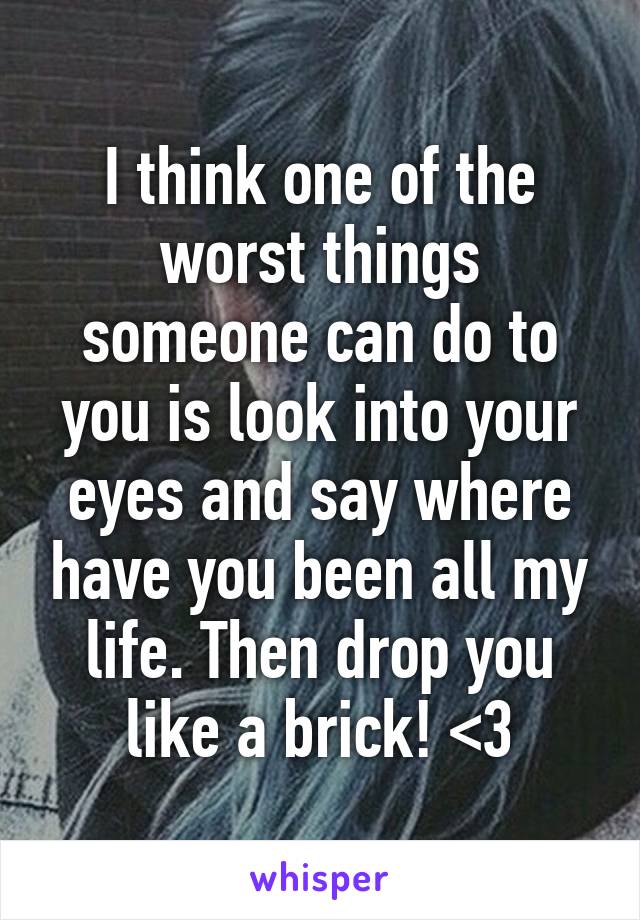 I think one of the worst things someone can do to you is look into your eyes and say where have you been all my life. Then drop you like a brick! <\3