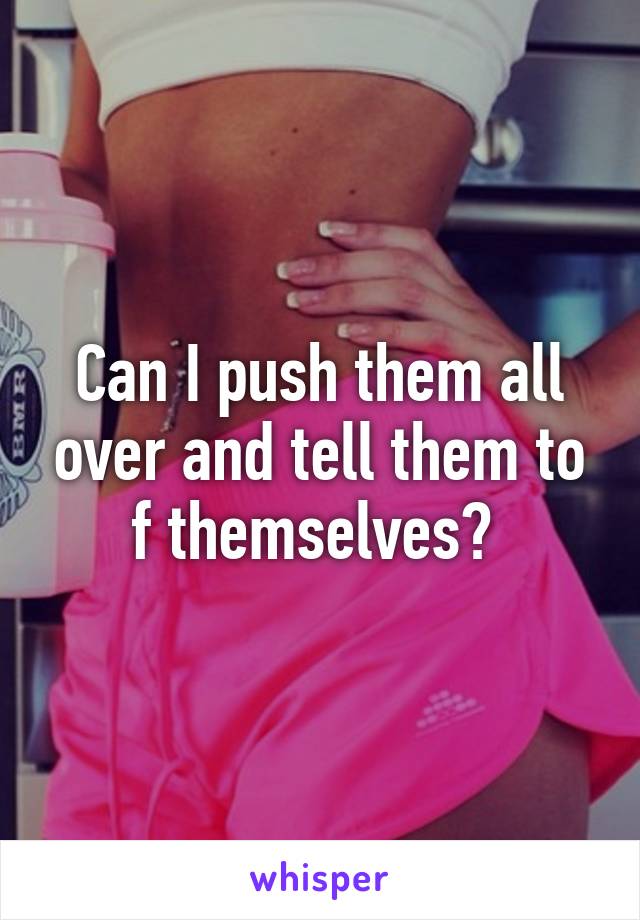 Can I push them all over and tell them to f themselves? 