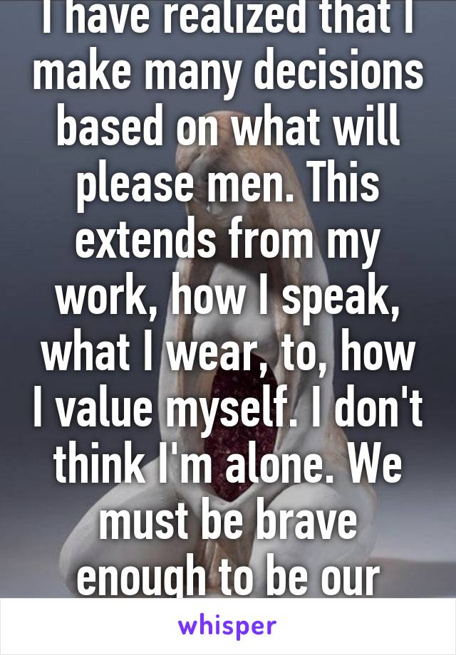 I have realized that I make many decisions based on what will please men. This extends from my work, how I speak, what I wear, to, how I value myself. I don't think I'm alone. We must be brave enough to be our authentic selves. 