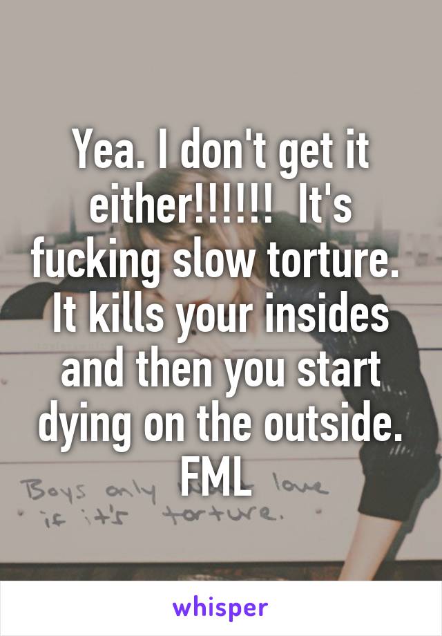 Yea. I don't get it either!!!!!!  It's fucking slow torture.  It kills your insides and then you start dying on the outside. FML 