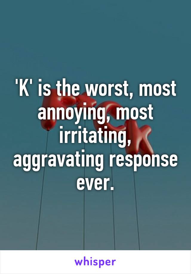 'K' is the worst, most annoying, most irritating, aggravating response ever.